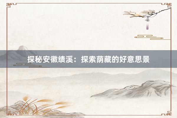 探秘安徽绩溪：探索荫藏的好意思景