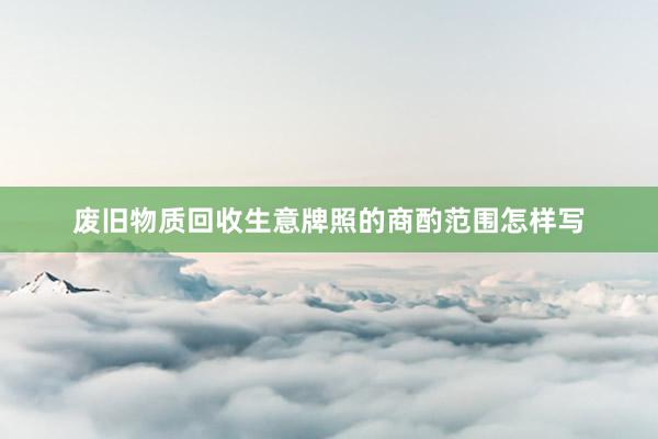 废旧物质回收生意牌照的商酌范围怎样写